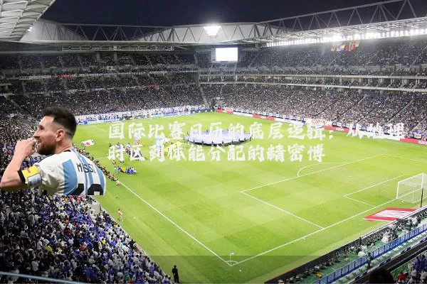 国际比赛日历的底层逻辑:从地理时区到体能分配的精密博弈