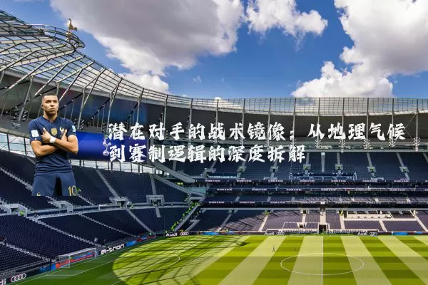 潜在对手的战术镜像：从地理气候到赛制逻辑的深度拆解